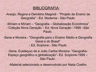 BIBLIOGRAFIA: 
-Araújo, Regina e Demétrio Magnoli - "Projeto de Ensino de
Geografia" - Ed. Moderna - São Paulo
-Míriam e Míriam – “Geografia – Globalização Econômica”
- Coleção Nova Geração – Ed. Nova Geração –1999 –São
Paulo.
-Sene e Moreira - "Geografia para o Ensino Médio e Geografia
Geral e do Brasil"
- Ed. Scipione - São Paulo
-Sene, Eustáquio de e João Carlos Moreira- “Geografia-
Espaço geográfico e globalização”- Ed. Scipione-1999 –
São Paulo.
-Material selecionado e desenvolvido por Nieta Coelho
 