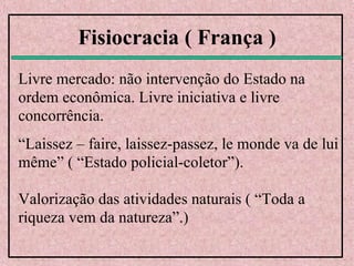 Fisiocracia ( França )
Livre mercado: não intervenção do Estado na
ordem econômica. Livre iniciativa e livre
concorrência.
“Laissez – faire, laissez-passez, le monde va de lui
même” ( “Estado policial-coletor”).
Valorização das atividades naturais ( “Toda a
riqueza vem da natureza”.)
 