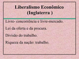 Liberalismo Econômico
(Inglaterra )
Livre- concorrência e livre-mercado.
Lei da oferta e da procura.
Divisão do trabalho.
Riqueza da nação: trabalho.
 