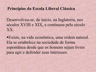 Princípios da Escola Liberal Clássica
Desenvolveu-se, de início, na Inglaterra, nos
séculos XVIII e XIX, e continuou pelo século
XX.
Existe, na vida econômica, uma ordem natural.
Ela se estabelece na sociedade de forma
espontânea desde que os homens sejam livres
para agir e defender seus interesses.
 