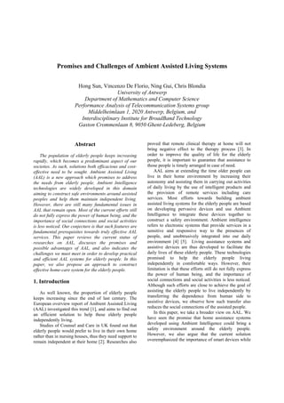 Promises and Challenges of Ambient Assisted Living Systems
Hong Sun, Vincenzo De Florio, Ning Gui, Chris Blondia
University of Antwerp
Department of Mathematics and Computer Science
Performance Analysis of Telecommunication Systems group
Middelheimlaan 1, 2020 Antwerp, Belgium, and
Interdisciplinary Institute for BroadBand Technology
Gaston Crommenlaan 8, 9050 Ghent-Ledeberg, Belgium

Abstract
The population of elderly people keeps increasing
rapidly, which becomes a predominant aspect of our
societies. As such, solutions both efficacious and costeffective need to be sought. Ambient Assisted Living
(AAL) is a new approach which promises to address
the needs from elderly people. Ambient Intelligence
technologies are widely developed in this domain
aiming to construct safe environments around assisted
peoples and help them maintain independent living.
However, there are still many fundamental issues in
AAL that remain open. Most of the current efforts still
do not fully express the power of human being, and the
importance of social connections and social activities
is less noticed. Our conjecture is that such features are
fundamental prerequisites towards truly effective AAL
services. This paper reviews the current status of
researches on AAL, discusses the promises and
possible advantages of AAL, and also indicates the
challenges we must meet in order to develop practical
and efficient AAL systems for elderly people. In this
paper, we also propose an approach to construct
effective home-care system for the elderly people.

1. Introduction
As well known, the proportion of elderly people
keeps increasing since the end of last century. The
European overview report of Ambient Assisted Living
(AAL) investigated this trend [1], and aims to find out
an efficient solution to help these elderly people
independently living.
Studies of Counsel and Care in UK found out that
elderly people would prefer to live in their own home
rather than in nursing houses, thus they need support to
remain independent at their home [2]. Researches also

proved that remote clinical therapy at home will not
bring negative effect to the therapy process [3]. In
order to improve the quality of life for the elderly
people, it is important to guarantee that assistance to
those people is timely arranged in case of need.
AAL aims at extending the time older people can
live in their home environment by increasing their
autonomy and assisting them in carrying out activities
of daily living by the use of intelligent products and
the provision of remote services including care
services. Most efforts towards building ambient
assisted living systems for the elderly people are based
on developing pervasive devices and use Ambient
Intelligence to integrate these devices together to
construct a safety environment. Ambient intelligence
refers to electronic systems that provide services in a
sensitive and responsive way to the presences of
people, and unobtrusively integrated into our daily
environment [4] [5]. Living assistance systems and
assistive devices are thus developed to facilitate the
daily lives of these elderly people. These technologies
promised to help the elderly people living
independently in comfortable ways. However, their
limitation is that these efforts still do not fully express
the power of human being, and the importance of
social connections and social activities is less noticed.
Although such efforts are close to achieve the goal of
assisting the elderly people to live independently by
transferring the dependence from human side to
assistive devices, we observe how such transfer also
reduces the social connections of the assisted people.
In this paper, we take a broader view on AAL. We
have seen the promise that home assistance systems
developed using Ambient Intelligence could bring a
safety environment around the elderly people.
However, we also argue that the current solution
overemphasized the importance of smart devices while

 