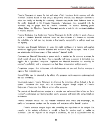 Financial statement analysis
12
Financial Statements to assess the risk and return of their investment in the company and take
investment decisions based on their analysis. Prospective Investors need Financial Statements to
assess the viability of investing in a company. Investors may predict future dividends based on
the profits disclosed in the Financial Statements. Furthermore, risks associated with the
investment may be gauged from the Financial Statements. For instance, fluctuating profits
indicate higher risk. Therefore, Financial Statements provide a basis for the investment decisions
of potential investors.
Financial Institutions (e.g. banks) use Financial Statements to decide whether to grant a loan or
credit to a business. Financial institutions assess the financial health of a business to determine
the probability of a bad loan. Any decision to lend must be supported by a sufficient asset base
and liquidity.
Suppliers need Financial Statements to assess the credit worthiness of a business and ascertain
whether to supply goods on credit. Suppliers need to know if they will be repaid. Terms of credit
are set according to the assessment of their customers' financial health.
Customers use Financial Statements to assess whether a supplier has the resources to ensure the
steady supply of goods in the future. This is especially vital where a customer is dependent on a
supplier for a specialized component. Employees use Financial Statements for assessing the
company's profitability and its consequence on their future remuneration and job security.
Competitors compare their performance with rival companies to learn and develop strategies to
improve their competitiveness.
General Public may be interested in the effects of a company on the economy, environment and
the local community.
Governments require Financial Statements to determine the correctness of tax declared in the tax
returns. Government also keeps track of economic progress through analysis of Financial
Statements of businesses from different sectors of the economy.
The purpose of financial statement analysis is to examine past and current financial data so that a
company's performance and financial position can be evaluated and future risks and potential can
be estimated.
Financial statement analysis can yield valuable information about trends and relationships, the
quality of a company's earnings, and the strengths and weaknesses of its financial position.
Financial statement analysis begins with establishing the objective(s) of the analysis. For
example, is the analysis undertaken to provide a basis for granting credit or making an
investment? After the objective of the analysis is established, the data is accumulated from the
 