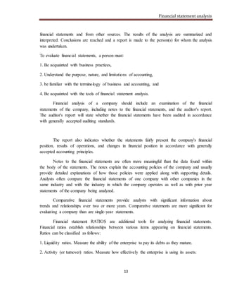 Financial statement analysis
13
financial statements and from other sources. The results of the analysis are summarized and
interpreted. Conclusions are reached and a report is made to the person(s) for whom the analysis
was undertaken.
To evaluate financial statements, a person must:
1. Be acquainted with business practices,
2. Understand the purpose, nature, and limitations of accounting,
3. be familiar with the terminology of business and accounting, and
4. Be acquainted with the tools of financial statement analysis.
Financial analysis of a company should include an examination of the financial
statements of the company, including notes to the financial statements, and the auditor's report.
The auditor's report will state whether the financial statements have been audited in accordance
with generally accepted auditing standards.
The report also indicates whether the statements fairly present the company's financial
position, results of operations, and changes in financial position in accordance with generally
accepted accounting principles.
Notes to the financial statements are often more meaningful than the data found within
the body of the statements. The notes explain the accounting policies of the company and usually
provide detailed explanations of how those policies were applied along with supporting details.
Analysts often compare the financial statements of one company with other companies in the
same industry and with the industry in which the company operates as well as with prior year
statements of the company being analyzed.
Comparative financial statements provide analysts with significant information about
trends and relationships over two or more years. Comparative statements are more significant for
evaluating a company than are single-year statements.
Financial statement RATIOS are additional tools for analyzing financial statements.
Financial ratios establish relationships between various items appearing on financial statements.
Ratios can be classified as follows:
1. Liquidity ratios. Measure the ability of the enterprise to pay its debts as they mature.
2. Activity (or turnover) ratios. Measure how effectively the enterprise is using its assets.
 
