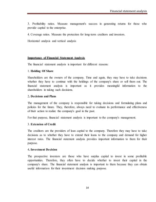 Financial statement analysis
14
3. Profitability ratios. Measure management's success in generating returns for those who
provide capital to the enterprise.
4. Coverage ratios. Measure the protection for long-term creditors and investors.
Horizontal analysis and vertical analysis
Importance of Financial Statement Analysis
The financial statement analysis is important for different reasons:
1. Holding Of Share
Shareholders are the owners of the company. Time and again, they may have to take decisions
whether they have to continue with the holdings of the company's share or sell them out. The
financial statement analysis is important as it provides meaningful information to the
shareholders in taking such decisions.
2. Decisions and Plans
The management of the company is responsible for taking decisions and formulating plans and
policies for the future. They, therefore, always need to evaluate its performance and effectiveness
of their action to realize the company's goal in the past.
For that purpose, financial statement analysis is important to the company's management.
3. Extension of Credit
The creditors are the providers of loan capital to the company. Therefore they may have to take
decisions as to whether they have to extend their loans to the company and demand for higher
interest rates. The financial statement analysis provides important information to them for their
purpose.
4. Investment Decision
The prospective investors are those who have surplus capital to invest in some profitable
opportunities. Therefore, they often have to decide whether to invest their capital in the
company's share. The financial statement analysis is important to them because they can obtain
useful information for their investment decision making purpose.
 