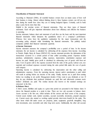 Financial statement analysis
15
Classification of Financial Statement
According to Diamond (2006), all watchful business owners have an innate sense of how well
their business is doing. Almost without thinking about it, these business owners can tell you any
time during the month how close they are to butting budgeted figures. Certainly, cash in bank
plays a part, but its more than that.
Helpful is the nowtine review of financial statements. They are three types of financial
statements. Each will give important information about how efficiency and effective the business
is operating.
Income statement, balance sheet and statement of cash flow are the basic and the most important
financial statements which interprets the quantitative data’s of a company’s performance.
Whereas foot notes have the qualitative explanation for the major transactions and the
accounting policy adopted while formulating the financial statements. The publicly traded
companies publish their financial statements quarterly.
a) Income Statement
Income statement measures the company’s profitability over a period of time. In the income
statement, the net income is calculated by subtracting all the expenses from income. According
to Patrick, Ralph, Barry & Susan (2002:63-92), income statement provides the information of the
transactions occurred in a certain period of time called accounting period. Expenses include
purchase, administrative expenses, selling expenses, depreciation, amortization expenses and
income tax paid. Initially gross profit is calculated by subtracting cost of goods sold from net
sales. Cost of goods sold is the expense occurred from the sales of the goods, Labour cost, raw
materials and overhead expenses occurred during the sales period falls under the cost of goods
sold category.
Operating income is calculated by subtracting the depreciation and the other selling and
administrative expenses. From the operating income, interest and/or amortization is paid which
will result in earning before tax income of the entity. Finally, income tax is paid from earning
before tax resulting in net profit. Management decides if they want to pay dividends or not. If
they do pay dividends then preferred dividends are paid first and afterwards common stock
holders’ dividends are paid. The residue income also known as the retained earnings are
reinvested in the firm.
b) Balance Sheet
A firm’s assets, liabilities and equity at a given time period are presented in the balance sheet. It
shows the financial position at a point in time. There are two sub accounts in balance sheet.
Assets account is the first one, which includes all the current and fixed assets of the company.
Current assets include cash, market securities, account receivable, inventories, prepaid expenses
etc. Current assets also named as working capital provide short-term benefit for the entity. The
other items which fall under assets are property, plant, equipment, goodwill, intangibles, long
term investments, note receivable and other long term assets. Additionally, the other sub account
 