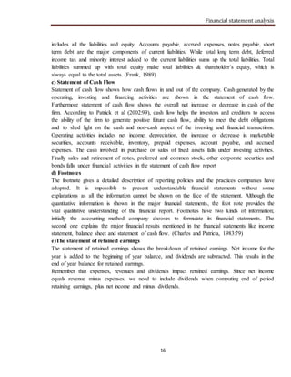 Financial statement analysis
16
includes all the liabilities and equity. Accounts payable, accrued expenses, notes payable, short
term debt are the major components of current liabilities. While total long term debt, deferred
income tax and minority interest added to the current liabilities sums up the total liabilities. Total
liabilities summed up with total equity make total liabilities & shareholder´s equity, which is
always equal to the total assets. (Frank, 1989)
c) Statement of Cash Flow
Statement of cash flow shows how cash flows in and out of the company. Cash generated by the
operating, investing and financing activities are shown in the statement of cash flow.
Furthermore statement of cash flow shows the overall net increase or decrease in cash of the
firm. According to Patrick et al (2002:99), cash flow helps the investors and creditors to access
the ability of the firm to generate positive future cash flow, ability to meet the debt obligations
and to shed light on the cash and non-cash aspect of the investing and financial transactions.
Operating activities includes net income, depreciation, the increase or decrease in marketable
securities, accounts receivable, inventory, prepaid expenses, account payable, and accrued
expenses. The cash involved in purchase or sales of fixed assets falls under investing activities.
Finally sales and retirement of notes, preferred and common stock, other corporate securities and
bonds falls under financial activities in the statement of cash flow report
d) Footnotes
The footnote gives a detailed description of reporting policies and the practices companies have
adopted. It is impossible to present understandable financial statements without some
explanations as all the information cannot be shown on the face of the statement. Although the
quantitative information is shown in the major financial statements, the foot note provides the
vital qualitative understanding of the financial report. Footnotes have two kinds of information;
initially the accounting method company chooses to formulate its financial statements. The
second one explains the major financial results mentioned in the financial statements like income
statement, balance sheet and statement of cash flow. (Charles and Patricia, 1983:79)
e)The statement of retained earnings
The statement of retained earnings shows the breakdown of retained earnings. Net income for the
year is added to the beginning of year balance, and dividends are subtracted. This results in the
end of year balance for retained earnings.
Remember that expenses, revenues and dividends impact retained earnings. Since net income
equals revenue minus expenses, we need to include dividends when computing end of period
retaining earnings, plus net income and minus dividends.
 