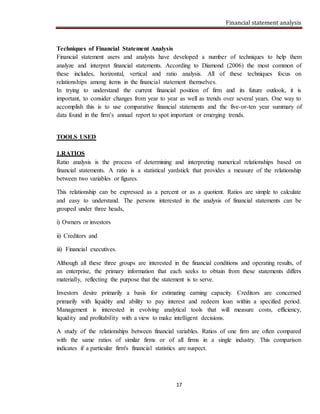 Financial statement analysis
17
Techniques of Financial Statement Analysis
Financial statement users and analysts have developed a number of techniques to help them
analyze and interpret financial statements. According to Diamond (2006) the most common of
these includes, horizontal, vertical and ratio analysis. All of these techniques focus on
relationships among items in the financial statement themselves.
In trying to understand the current financial position of firm and its future outlook, it is
important, to consider changes from year to year as well as trends over several years. One way to
accomplish this is to use comparative financial statements and the five-or-ten year summary of
data found in the firm’s annual report to spot important or emerging trends.
TOOLS USED
1.RATIOS
Ratio analysis is the process of determining and interpreting numerical relationships based on
financial statements. A ratio is a statistical yardstick that provides a measure of the relationship
between two variables or figures.
This relationship can be expressed as a percent or as a quotient. Ratios are simple to calculate
and easy to understand. The persons interested in the analysis of financial statements can be
grouped under three heads,
i) Owners or investors
ii) Creditors and
iii) Financial executives.
Although all these three groups are interested in the financial conditions and operating results, of
an enterprise, the primary information that each seeks to obtain from these statements differs
materially, reflecting the purpose that the statement is to serve.
Investors desire primarily a basis for estimating earning capacity. Creditors are concerned
primarily with liquidity and ability to pay interest and redeem loan within a specified period.
Management is interested in evolving analytical tools that will measure costs, efficiency,
liquidity and profitability with a view to make intelligent decisions.
A study of the relationships between financial variables. Ratios of one firm are often compared
with the same ratios of similar firms or of all firms in a single industry. This comparison
indicates if a particular firm's financial statistics are suspect.
 
