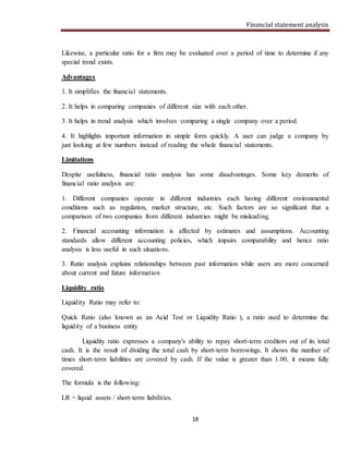 Financial statement analysis
18
Likewise, a particular ratio for a firm may be evaluated over a period of time to determine if any
special trend exists.
Advantages
1. It simplifies the financial statements.
2. It helps in comparing companies of different size with each other.
3. It helps in trend analysis which involves comparing a single company over a period.
4. It highlights important information in simple form quickly. A user can judge a company by
just looking at few numbers instead of reading the whole financial statements.
Limitations
Despite usefulness, financial ratio analysis has some disadvantages. Some key demerits of
financial ratio analysis are:
1. Different companies operate in different industries each having different environmental
conditions such as regulation, market structure, etc. Such factors are so significant that a
comparison of two companies from different industries might be misleading.
2. Financial accounting information is affected by estimates and assumptions. Accounting
standards allow different accounting policies, which impairs comparability and hence ratio
analysis is less useful in such situations.
3. Ratio analysis explains relationships between past information while users are more concerned
about current and future information
Liquidity ratio
Liquidity Ratio may refer to:
Quick Ratio (also known as an Acid Test or Liquidity Ratio ), a ratio used to determine the
liquidity of a business entity
Liquidity ratio expresses a company's ability to repay short-term creditors out of its total
cash. It is the result of dividing the total cash by short-term borrowings. It shows the number of
times short-term liabilities are covered by cash. If the value is greater than 1.00, it means fully
covered.
The formula is the following:
LR = liquid assets / short-term liabilities.
 