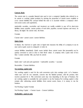 Financial statement analysis
19
Current Ratio
The current ratio is a popular financial ratio used to test a company's liquidity (also referred to as
its current or working capital position) by deriving the proportion of current assets available to
cover current liabilities.The concept behind this ratio is to ascertain whether a company's short-
term assets (cash, cash equivalents,
marketable securities, receivables and inventory) are readily available to pay off its short-term
liabilities (notes payable, current portion of term debt, payables, accrued expenses and taxes). In
theory, the higher the current ratio, the better.
Formula:
Current ratio= current assets / current liabilities
Quick Ratio
In finance, the Acid-test or quick ratio or liquid ratio measures the ability of a company to use its
near cash or quick assets to extinguish or retire its
current liabilities immediately. Quick assets include those current assets that presumably can be
quickly converted to cash at close to their Book values. A company with a quick ratio of less
than 1 cannot currently fully pay back its current
Formula
Quick ratio= cash and cash equivalent + marketable securities + accounts
Receivables / Current liabilities
Net working capital ratio
Net working capital is used for the cash conversion cycle (aka earnings cycle ) of a business,
which uses cash for raw materials, converts into the finished product, sells the product, then
receives payment for it. This conversion cycle may vary depending on the type of business, but
net working capital is essentially the cash needed to run the business.Net working capital is what
remains after subtracting current liabilities from current assets; hence, it is money to run the
business.
Net Working Capital Formula
Net Working Capital = Current Assets – Current Liabilities
Profitability analysis ratio
 