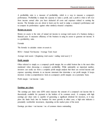 Financial statement analysis
20
A profitability ratio is a measure of profitability, which is a way to measure a company's
performance. Profitability is simply the capacity to make a profit, and a profit is what is left over
from income earned after you have deducted all costs and expenses related to earning the
income. The formulas you are about to learn can be used to judge a company's performance and
to compare its performance against other similarly-situated companies.
Return on assets
Return on assets is the ratio of annual net income to average total assets of a business during a
financial year. It measures efficiency of the business in using its assets to generate net income. It
is a profitability ratio.
Formula
The formula to calculate return on assets is:
ROA = Annual Net Income / Average Total Asset
Average total assets = [beginning total assets + ending total asset ]/ 2
Profit margin
Often referred to simply as a company's profit margin, the so-called bottom line is the most often
mentioned when discussing a company's profitability. While undeniably an important number,
investors can easily see from a complete profit margin analysis that there are several income and
expense operating elements in an income statement that determine a net profit margin. It keeps
investors to take a comprehensive look at a company's profit margins on a systematic basis.
Profit margin = net income / sales
Earnings per share
The earnings per share ratio (EPS ratio) measure the amount of a company's net income that is
theoretically available for payment to the holders of its common stock. A company with high
earnings per share ratio is capable of generating a significant dividend for investors, or it may
plow the funds back into its business for more growth; in either case, a high ratio indicates a
potentially worthwhile investment, depending on the market price of the stock
Earnings per share = net income / no. of common shares outstanding
 