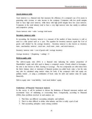 Financial statement analysis
21
Assets turnover ratio
Asset turnover is a financial ratio that measures the efficiency of a company's use of its assets in
generating sales revenue or sales income to the company. Companies with low profit margins
tend to have high asset turnover, while those with high profit margins have low asset turnover.
Companies in the retail industry tend to have a very high turnover ratio due mainly to cutthroat
and competitive pricing
Assets turnover ratio = sales / average total assets
Inventory turnover ratio
In accounting, the Inventory turnover is a measure of the number of times inventory is sold or
used in a time period such as a year. The equation for inventory turnover equals the Cost of
goods sold divided by the average inventory . Inventory turnover is also known as inventory
turns , merchandise turnover , stock turn , stock turns , turns , and stock turnover .
Inventory turnover ratio = cost of goods sold / average inventory
Average inventory = [beginning + ending] / 2
Debt to equity ratio
The debt-to-equity ratio (D/E) is a financial ratio indicating the relative proportion of
Shareholders' equity and debt used to finance a company's assets. Closely related to leveraging ,
the ratio is also known as Risk ,Gearing or Leverage . The two components are often taken from
the firm's balance sheet or statement of financial position (so-called book value ), but the ratio
may also be calculated using market values for both, if the company's debt and equity are
publicly traded , or using a combination of book value for debt and market value for equity
financially.
Debt to equity ratio = total liability / total stock holders’ equity.
Limitations of Financial Statement Analysis
In this survey, it will be pertinent to discuss the limitations of financial statement analysis and
recommend ways of minimizing or overcoming them. Categorically, according to Diamond
(2006), three problems involved in such analysis are
1. That firms use different accounting principles and methods.
2. That it is often difficult to define what industry and firm is really a part of and
3. That accounting principles varies among countries
 