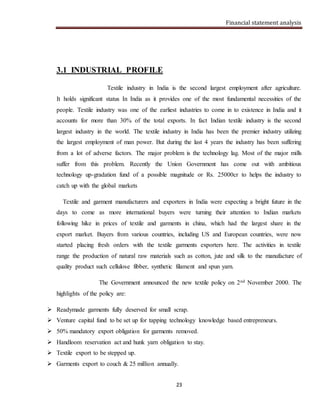 Financial statement analysis
23
3.1 INDUSTRIAL PROFILE
Textile industry in India is the second largest employment after agriculture.
It holds significant status In India as it provides one of the most fundamental necessities of the
people. Textile industry was one of the earliest industries to come in to existence in India and it
accounts for more than 30% of the total exports. In fact Indian textile industry is the second
largest industry in the world. The textile industry in India has been the premier industry utilizing
the largest employment of man power. But during the last 4 years the industry has been suffering
from a lot of adverse factors. The major problem is the technology lag. Most of the major mills
suffer from this problem. Recently the Union Government has come out with ambitious
technology up-gradation fund of a possible magnitude or Rs. 25000cr to helps the industry to
catch up with the global markets
Textile and garment manufacturers and exporters in India were expecting a bright future in the
days to come as more international buyers were turning their attention to Indian markets
following hike in prices of textile and garments in china, which had the largest share in the
export market. Buyers from various countries, including US and European countries, were now
started placing fresh orders with the textile garments exporters here. The activities in textile
range the production of natural raw materials such as cotton, jute and silk to the manufacture of
quality product such cellulose fibber, synthetic filament and spun yarn.
The Government announced the new textile policy on 2nd November 2000. The
highlights of the policy are:
 Readymade garments fully deserved for small scrap.
 Venture capital fund to be set up for tapping technology knowledge based entrepreneurs.
 50% mandatory export obligation for garments removed.
 Handloom reservation act and hunk yarn obligation to stay.
 Textile export to be stepped up.
 Garments export to couch & 25 million annually.
 