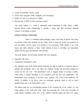 Financial statement analysis
24
 Launch of technology mission on jute.
 Private sector integrated textile companies to be encouraged.
 Shuttle less loom to be increased to 50000.
 Restructuring of AEPC & other promotion council.
The textile industry s a whole is undergoing rapid restructuring in India. Being a highly
intensive labour textile manufacturing is showing a steady shift from developed industrial
countries to developing countries
INDIAN TEXTILE INDUSTRY
India is a traditional textile-producing country with textile in general, and cotton
in particular, being major industries for the country. India is among the world’s top producers of
yarn and fabrics, and the export of its products is ever increasing. Textile industry is one of the
largest and oldest industries in India. Textile industry in India is self-reliant and independent
industry and has great diversification and versatility.
The textile industry can be broadly classified into two categories;
 Organized mill sector.
 Unorganized decentralized sector.
The organized sector of the textile industry represents the mills. It could be a composite mill or a
spinning mill. Composite mill is one where the spinning, weaving and processing facilities are
carried out less one roof. The decentralized sector is engaged mainly in weaving in activity,
which makes it heavily dependent on the organized sector for their yarn requirements. This
decentralized sector comprised of the three major segments ViZ., power loom, handloom, and
hosiery. In addition to the above, there are readymade garments, khadi as well as carpet
manufacturing units in the decentralized sector.
The Indian textile has an overwhelming presence in the economic life of the country. It is the
textile industry in the world after China. Apart from providing one of the basic necessities of
textile industry contributes about 14% of the country’s industrial output and about 17% export
 