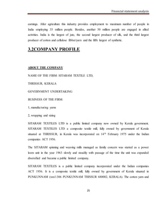 Financial statement analysis
25
earnings. After agriculture this industry provides employment to maximum number of people in
India employing 35 million people. Besides, another 50 million people are engaged in allied
activities. India is the largest of jute, the second largest producer of silk, and the third largest
producer of cotton and cellulose fibber/yarn and the fifth largest of synthetic.
3.2COMPANY PROFILE
ABOUT THE COMPANY
NAME OF THE FIRM: SITARAM TEXTILE LTD,
THRISSUR, KERALA
GOVERNMENT UNDERTAKING
BUSINESS OF THE FIRM:
1, manufacturing yarns
2, wrapping and sizing
SITARAM TEXTILES LTD is a public limited company now owned by Kerala government.
SITARAM TEXTILES LTD a composite textile mill, fully owned by government of Kerala
situated at THRISSUR, in Kerala was incorporated on 14th February 1975 under the Indian
companies ACT 1956.
The SITARAM spinning and weaving mills managed as family concern was started as a power
loom unit in the year 1963 slowly and steadily with passage of the time the unit was expanded
diversified and became a public limited company.
SITARAM TEXTILES is a public limited company incorporated under the Indian companies
ACT 1956. It is a composite textile mill, fully owned by government of Kerala situated in
PUNKUNNAM (xxx1306 PUNKUNNAM THISSUR 680002, KERALA). The cotton yarn and
 