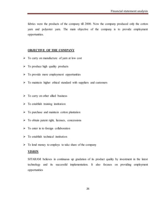 Financial statement analysis
26
fabrics were the products of the company till 2000. Now the company produced only the cotton
yarn and polyester yarn. The main objective of the company is to provide employment
opportunities.
OBJECTIVE OF THE COMPANY
 To carry on manufacture of yarn at low cost
 To produce high quality products
 To provide more employment opportunities
 To maintain higher ethical standard with suppliers and customers
 To carry on other allied business
 To establish training institution
 To purchase and maintain cotton plantation
 To obtain patent right, licenses, concessions
 To enter in to foreign collaboration
 To establish technical institution
 To lend money to employs to take share of the company
VISION
SITARAM believes in continuous up gradation of its product quality by investment in the latest
technology and its successful implementation. It also focuses on providing employment
opportunities
 