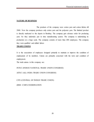 Financial statement analysis
29
NATURE OF BUSINESS
The products of the company were cotton yarn and cotton fabrics till
2000. Now the company produces only cotton yarn and the polyester yarn. The finished product
is directly marketed to the depots in Bombay. The company gets advance order for producing
yarn. So they undertake just in time manufacturing system. The company is undertaking its
production on a large scale. The company consists of more than 200 employees. The company
they were qualified and skilled labors
TRADE UNIONS
It is the association of employees designed primarily to maintain or improve the condition of
employment of its members. Unions are primarily concerned with the term and condition of
employment.
The trade unions in this company are:
INTUC (INDIAN NATIONAL TRADE UNION CONGRESS)
AITUC (ALL INDIA TRADE UNION CONGRESS)
CITU (CENTRAL OF INDIAN TRADE UNION)
(BMS +CMP) COORDINATION
 