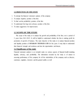 Financial statement analysis
3
1.2 OBJECTIVES OF THE STUDY
1. To attempt the financial statement analysis of the company
2. To analyze liquidity position of the firm
3. To find out the profitability position of the firm
4. To understand the long term solvency position of the firm
5. To make suggestions for improvement.
1.3 SCOPE OF THE STUDY
The scope of the study is to analyze the growth and profitability of the firm, over a period of
5 years from 2011-2015. It will be helpful to understand whether the firm is making profit for
promotion of growth of business. The main objective of the study is to analyze financial position
and liquidity position of SITARAM TEXTILES LTD for five years. It may help to understand
their financial strength and weakness and also the opportunities and threats.
1.4 Significance of the study
Financial statement analysis is an in-depth study on various aspects of financial health including
liquidity, solvency, and profitability. The information revealed by the study is of utmost in
assessing performance of the company for all the stakeholders of the company such as director,
customers, suppliers, investors and the general public as well.
 