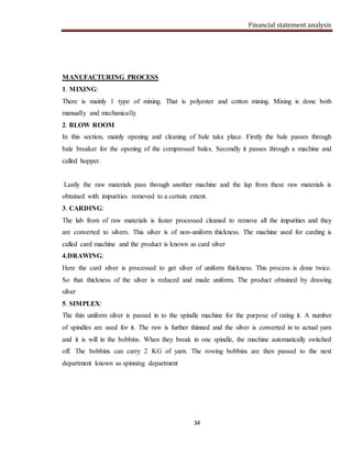 Financial statement analysis
34
MANUFACTURING PROCESS
1. MIXING:
There is mainly 1 type of mixing. That is polyester and cotton mixing. Mixing is done both
manually and mechanically
2. BLOW ROOM
In this section, mainly opening and cleaning of bale take place. Firstly the bale passes through
bale breaker for the opening of the compressed bales. Secondly it passes through a machine and
called hopper.
Lastly the raw materials pass through another machine and the lap from these raw materials is
obtained with impurities removed to a certain extent.
3. CARDING:
The lab from of raw materials is faster processed cleaned to remove all the impurities and they
are converted to silvers. This silver is of non-uniform thickness. The machine used for carding is
called card machine and the product is known as card silver
4.DRAWING:
Here the card silver is processed to get silver of uniform thickness. This process is done twice.
So that thickness of the silver is reduced and made uniform. The product obtained by drawing
silver
5. SIMPLEX:
The thin uniform silver is passed in to the spindle machine for the purpose of rating it. A number
of spindles are used for it. The raw is further thinned and the silver is converted in to actual yarn
and it is will in the bobbins. When they break in one spindle, the machine automatically switched
off. The bobbins can carry 2 KG of yarn. The rowing bobbins are then passed to the next
department known as spinning department
 