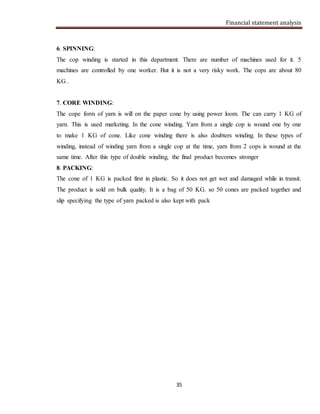 Financial statement analysis
35
6. SPINNING:
The cop winding is started in this department. There are number of machines used for it. 5
machines are controlled by one worker. But it is not a very risky work. The cops are about 80
KG .
7. CORE WINDING:
The cope form of yarn is will on the paper cone by using power loom. The can carry 1 KG of
yarn. This is used marketing. In the cone winding. Yarn from a single cop is wound one by one
to make 1 KG of cone. Like cone winding there is also doubters winding. In these types of
winding, instead of winding yarn from a single cop at the time, yarn from 2 cops is wound at the
same time. After this type of double winding, the final product becomes stronger
8. PACKING:
The cone of 1 KG is packed first in plastic. So it does not get wet and damaged while in transit.
The product is sold on bulk quality. It is a bag of 50 KG. so 50 cones are packed together and
slip specifying the type of yarn packed is also kept with pack
 