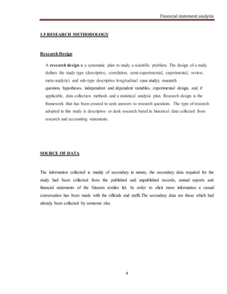 Financial statement analysis
4
1.5 RESEARCH METHODOLOGY
Research Design
A research design is a systematic plan to study a scientific problem. The design of a study
defines the study type (descriptive, correlation, semi-experimental, experimental, review,
meta-analytic) and sub-type descriptive-longitudinal case study), research
question, hypotheses, independent and dependent variables, experimental design, and, if
applicable, data collection methods and a statistical analysis plan. Research design is the
framework that has been created to seek answers to research questions. The type of research
adopted in this study is descriptive or desk research bared in historical data collected from
research and accounting statements.
SOURCE OF DATA
The information collected is mainly of secondary in nature, the secondary data required for the
study had been collected from the published and unpublished records, annual reports and
financial statements of the Sitaram textiles ltd. In order to elicit more information a casual
conversation has been made with the officials and staffs.The secondary data are those which had
already been collected by someone else.
 