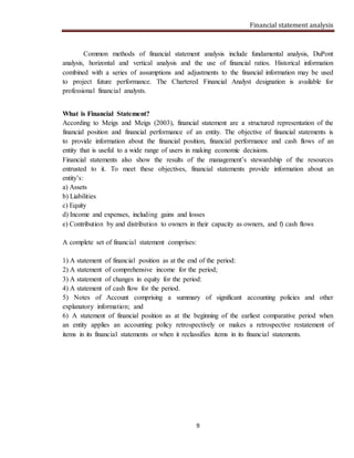 Financial statement analysis
9
Common methods of financial statement analysis include fundamental analysis, DuPont
analysis, horizontal and vertical analysis and the use of financial ratios. Historical information
combined with a series of assumptions and adjustments to the financial information may be used
to project future performance. The Chartered Financial Analyst designation is available for
professional financial analysts.
What is Financial Statement?
According to Meigs and Meigs (2003), financial statement are a structured representation of the
financial position and financial performance of an entity. The objective of financial statements is
to provide information about the financial position, financial performance and cash flows of an
entity that is useful to a wide range of users in making economic decisions.
Financial statements also show the results of the management’s stewardship of the resources
entrusted to it. To meet these objectives, financial statements provide information about an
entity’s:
a) Assets
b) Liabilities
c) Equity
d) Income and expenses, including gains and losses
e) Contribution by and distribution to owners in their capacity as owners, and f) cash flows
A complete set of financial statement comprises:
1) A statement of financial position as at the end of the period:
2) A statement of comprehensive income for the period;
3) A statement of changes in equity for the period:
4) A statement of cash flow for the period.
5) Notes of Account comprising a summary of significant accounting policies and other
explanatory information; and
6) A statement of financial position as at the beginning of the earliest comparative period when
an entity applies an accounting policy retrospectively or makes a retrospective restatement of
items in its financial statements or when it reclassifies items in its financial statements.
 