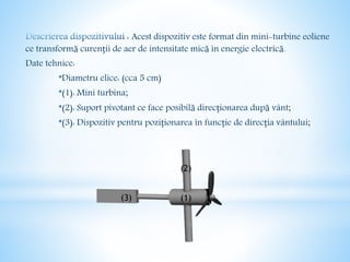 Acest dispozitiv este format din mini-turbine eoliene
ce transformă curenții de aer de intensitate mică în energie electrică.
Date tehnice:
*Diametru elice: (cca 5 cm)
*(1): Mini turbina;
*(2): Suport pivotant ce face posibilă direcționarea după vânt;
*(3): Dispozitiv pentru poziționarea în funcție de direcția vântului;
(2)
(3) (1)
 