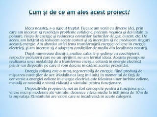 Ideea noastră, s-a născut treptat. Fiecare am venit cu diverse idei, prin
care am încercat să rezolvăm probleme cotidiene, precum: veșnica și des întâlnita
poluare, risipa de energie și reducerea costurilor facturilor de gaz, curent, etc. De
aceea, am hotărât să reducem aceste costuri și să încercăm să ne producem singuri
această energie. Am abordat astfel tema transformării energiei eoliene în energie
electrică, și am încercat să o adaptăm condițiilor de mediu din localitatea noastră.
După numeroase discuții, analize, calcule și ședințe cu coechipierii,
respectiv profesorii care ne-au sprijinit, ne-am format ideea. Aceasta presupune
realizarea unei modalități de a transforma energia eoliană în energie electrică
printr-un dispozitiv pe care îl vom descrie în cadrul acestei prezentări.
Energia eoliană este o sursă regenerabilă de energie, fiind produsă de
mișcarea curenților de aer. Modalitatea larg întâlnită în momentul de față de
conversie a energiei eoliene în energie electrică este folosirea unor turbine eoliene,
metodă ce necesită o viteză ridicată a vântului pentru funcționare.
Dispozitivele propuse de noi au fost concepute pentru a funcționa și cu
viteze mici și moderate ale vântului deoarece viteza medie la înălțimea de 10m de
la suprafața Pământului are valori care se încadrează în aceste categorii.
 