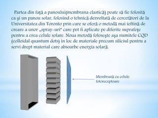 Partea din față a panoului(membrana elastică) poate să fie folosită
ca și un panou solar, folosind o tehnică dezvoltată de cercetători de la
Universitatea din Toronto prin care se oferă o metodă mai ieftină de
creare a unor „spray-uri” care pot fi aplicate pe diferite suprafețe
pentru a crea celule solare. Noua metodă folosește așa numitele CQD
(colloidal quantum dots) în loc de materiale precum siliciul pentru a
servi drept material care absoarbe energia solară.
Membrană cu celule
fotoreceptoare
 