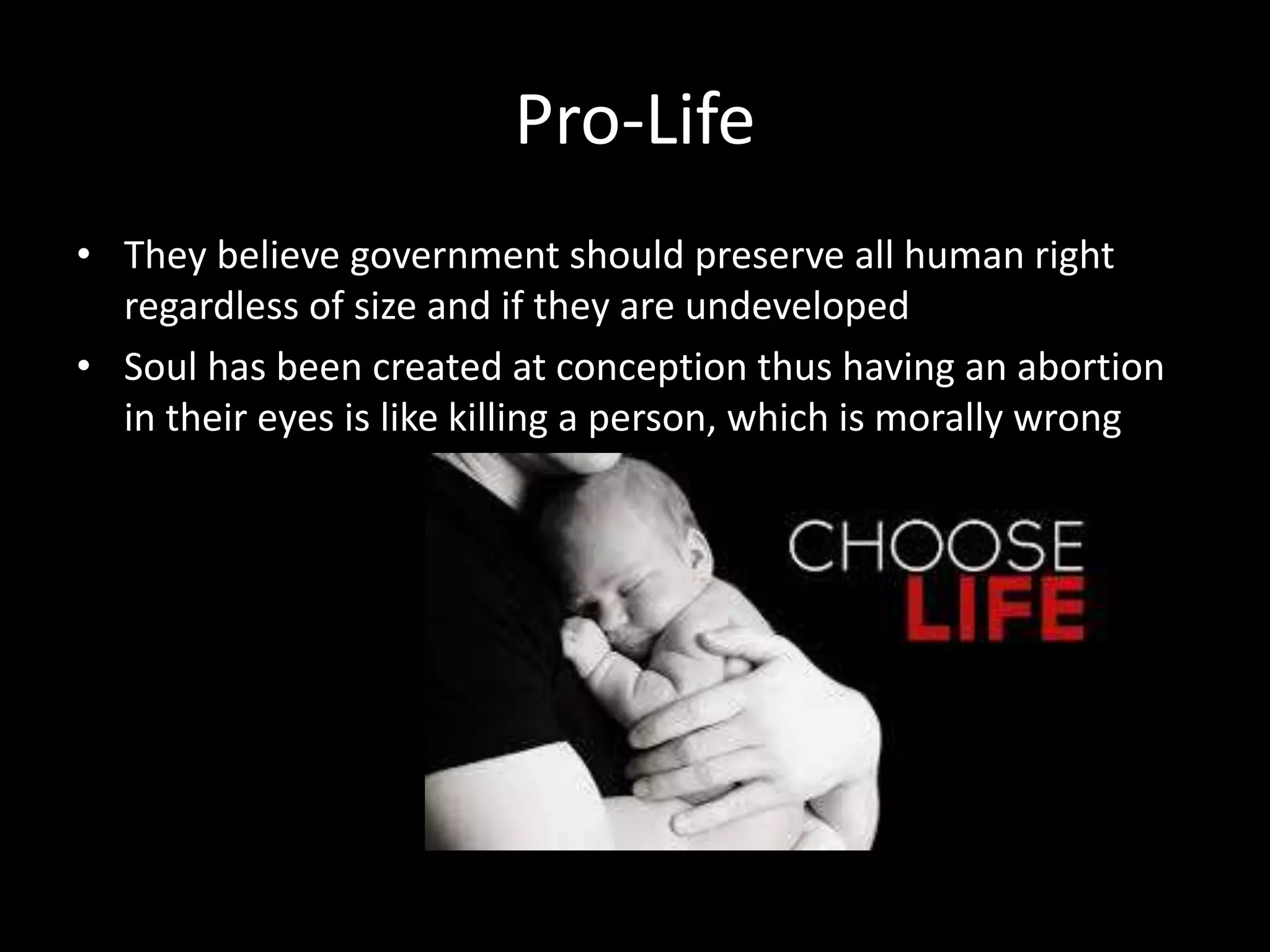 Pro-Life
• They believe government should preserve all human right
regardless of size and if they are undeveloped
• Soul has been created at conception thus having an abortion
in their eyes is like killing a person, which is morally wrong
 