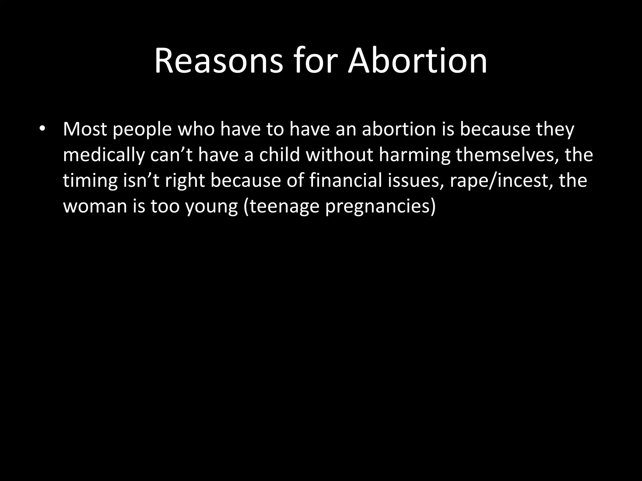 Reasons for Abortion
• Most people who have to have an abortion is because they
medically can’t have a child without harming themselves, the
timing isn’t right because of financial issues, rape/incest, the
woman is too young (teenage pregnancies)
 