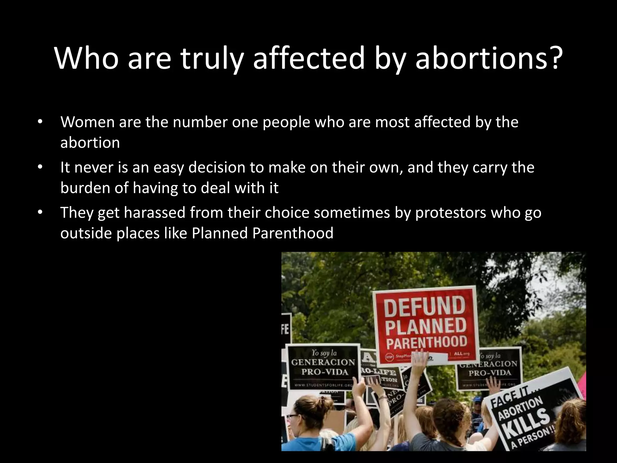 Who are truly affected by abortions?
• Women are the number one people who are most affected by the
abortion
• It never is an easy decision to make on their own, and they carry the
burden of having to deal with it
• They get harassed from their choice sometimes by protestors who go
outside places like Planned Parenthood
 