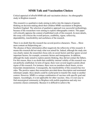 MMR Talk and Vaccination Choices
Critical appraisal of вЂ›вЂ›MMR talk and vaccination choices: An ethnographic
study in Brighton research
This research is a qualitative study aiming to delve into the impacts of parents
thinking on decision making about their children MMR vaccination in Brighton,
Southern England. The selection of qualitative approach was successful methodology,
because of the researchers were aiming to explore ethnographic context. This paper
will critically appraise the content of published work of this research. In more details,
this essay will criticise the overall process, credibility, rigour, reflexivity,
dependability, transferability and usefulness of the research.
There is no doubt that this research has several positive characters. These ... Show
more content on Helpwriting.net ...
The absence of these information affect negatively the reflexivity of this research. It
means this research did not study what was aimed for. Indeed, although the study aim
was clearly stated, the researchers focus only on social factors and they ignore several
important factors; for example, economic factors and immigration. In addition,
although the study aimed to explore parents thinking, they did not contact the fathers.
For this reason, there is no doubt that credibility internal validity of this research was
not perfectly established. In term of rigour, there were several negative points about
rigour of this research. For instance, there were no members check biases, review
transcripts interpretations. Consequently, the transferability of this research has two
sides. The positive aspect that researchers provided dense description and nominated
informant sample. these details could be useful point to transfer this study to another
context. However, MMR is a unique combination of vaccines with specific goal and
impacts. Accordingly, it is not applicable for other vaccines. Also, it is not easy to
find stereotypical community to Brighton with mobile population and only two
economic classes community. Because it is difficult to achieve the
 