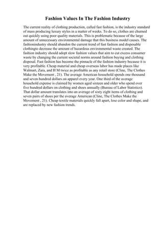 Fashion Values In The Fashion Industry
The current reality of clothing production, called fast fashion, is the industry standard
of mass producing luxury styles in a matter of weeks. To do so, clothes are churned
out quickly using poor quality materials. This is problematic because of the large
amount of unnecessary environmental damage that this business model causes. The
fashionindustry should abandon the current trend of fast fashion and disposable
clothingto decrease the amount of hazardous environmental waste created. The
fashion industry should adopt slow fashion values that aim to cut excess consumer
waste by changing the current societal norms around fashion buying and clothing
disposal. Fast fashion has become the pinnacle of the fashion industry because it is
very profitable. Cheap material and cheap overseas labor has made places like
Walmart, Zara, and H M twice as profitable as any retail store (Cline, The Clothes
Make the Movement , 21). The average American household spends one thousand
and seven hundred dollars on apparel every year. One third of the average
household expense is claimed by women aged sixteen and older who spend over
five hundred dollars on clothing and shoes annually (Bureau of Labor Statistics).
That dollar amount translates into an average of sixty eight items of clothing and
seven pairs of shoes per the average American (Cline, The Clothes Make the
Movement , 21). Cheap textile materials quickly fall apart, lose color and shape, and
are replaced by new fashion trends.
 