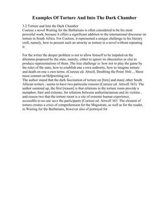Examples Of Torture And Into The Dark Chamber
3.2 Torture and Into the Dark Chamber
Coetzee s novel Waiting for the Barbarians is often considered to be his most
powerful work, because it offers a significant addition to the international discourse on
torture in South Africa. For Coetzee, it represented a unique challenge to his literary
craft, namely, how to present such an atrocity as torture in a novel without repeating
it:
For the writer the deeper problem is not to allow himself to be impaled on the
dilemma proposed by the state, namely, either to ignore its obscenities or else to
produce representations of them. The true challenge is: how not to play the game by
the rules of the state, how to establish one s own authority, how to imagine torture
and death on one s own terms. (Coetzee ed. Atwell, Doubling the Point 364) ... Show
more content on Helpwriting.net ...
The author stated that the dark fascination of torture on [him] and many other South
African writers , seems to have two particular reasons (Coetzee ed. Attwell 363). The
author summed up, the first [reason] is that relations in the torture room provide a
metaphor, bare and extreme, for relations between authoritarianism and its victims ,
and reason two that the torture room is a site of extreme human experience,
accessible to no one save the participants (Coetzee ed. Attwell 363. The element of
torture creates a crisis of comprehension for the Magistrate, as well as for the reader,
in Waiting for the Barbarians, however also of portrayal for
 