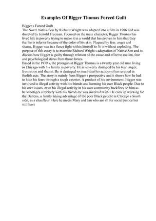 Examples Of Bigger Thomas Forced Guilt
Bigger s Forced Guilt
The Novel Native Son by Richard Wright was adapted into a film in 1986 and was
directed by Jerrold Freeman. Focused on the main character, Bigger Thomas has
lived life in poverty trying to make it in a world that has proven to him that they
feel he is inferior because of the color of his skin. Plagued by fear, anger and
shame, Bigger was in a fierce fight within himself to fit in without exploding. The
purpose of this essay is to examine Richard Wright s adaptation of Native Son and to
discuss how Bigger is guilty through relation of the cause and effect to racism, fear
and psychological stress from those forces.
Based in the 1930 s, the protagonist Bigger Thomas is a twenty year old man living
in Chicago with his family in poverty. He is severely damaged by his fear, anger,
frustration and shame. He is damaged so much that his actions often resulted in
foolish acts. The story is mainly from Bigger s prospective and it shows how he had
to hide his fears through a tough exterior. A product of his environment, Bigger was
involved in illegal activity with his friends and harming his own Black people. Due to
his own issues, even his illegal activity in his own community backfires on him as
he sabotages a robbery with his friends he was involved with. He ends up working for
the Daltons, a family taking advantage of the poor Black people in Chicago s South
side, as a chauffeur. Here he meets Mary and Jan who are all for social justice but
still have
 