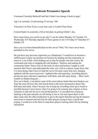 Bedrock Persuasive Speech
Username Currently BedrockVault but I think I ma change it back to prge!
Age I m currently 14 and turning 15 on may 14th
Timezone I m from Texas so my time zone is Central Time Zone
Current Rank I m currently a Silver but plan on getting Global 1 day.
How many hours you can be on per day? I can be online Monday 4/5 Tuesday 5/6
Wednesday 4/5 Thursday depends if I have games or not 3/4 Friday 6/7 Saturday 6/7
Sunday 5/6
Have you ever been banned/kicked on this server? Why? No I have never been
punished on the server.
Do you have any previous experience as a Moderator? I would love to become a
staff because I enjoy my position on Factions by helping out the community as
much as I can if that s from helping out in chat for people who don t know the
commands and rules to stopping the rule breakers / Hackers and making the
community better. Since were on the track of rules and hackers I might as well
mention that I know and understand the rules very well as a player, many know that
I ve been doing what I have to help the server for quite some time now, keeping
updated with the most recent new / updated rules and reporting / recording players,
giving me more and more experience with them, and still enjoy doing ... Show more
content on Helpwriting.net ...
Now on to hacks, I can detect some of the most tedious hacks that most hackers use
from the most obvious like Anti knock back to the more advanced to detect like
Kill aura and reach, when I do pvp I try to keep my recording client up as much as
possible because I never know when I m going to be running into a hacker or have
someone in chat ask for me to record that person, I ve recorded lots of players
hacking in the past and plan on still doing it, but as I do and report them it still
takes some time for other moderators to get to the report therefore giving the hackers
more time to torment and ruin fun for other players trying to have a good time
pvping, I would love to be there to stop those players ruining others fun by hacking
and punish
 