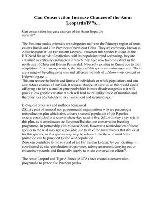 Can Conservation Increase Chances of the Amur
LeopardвЂ™s...
Can conservation increase chances of the Amur leopard s
survival?________________________________________
The Panthera pardus orientalis are subspecies native to the Primorye region of south
eastern Russia and Jilin Province of north east China. They are commonly known as
Amur leopards or the Far Eastern Leopard . However this species is listed on the
IUCN red list at risk of extinction, with its population trend decreasing, they are
classified as critically endangered in which they have now become extinct in the
north east of China and Korean Peninsula1. Now only existing in Russia due to their
adaptation of their snowy winters, the future of this species remains uncertain. There
are a range of breeding programs and different methods of ... Show more content on
Helpwriting.net ...
This can reduce the health and fitness of individuals or whole populations and can
also reduce chances of survival. It reduces chances of survival as this would cause
offspring s to have a smaller gene pool which is more disadvantageous as it will
provide less genetic variation which will lead to the unlikelihood of mutation and
therefore less adaptability to its environment and surroundings.
Biological processes and methods being used
ZSL are part of numeral non governmental organisations who are preparing a
reintroduction plan which aims to have a second population of the P.pardus
species established in a reserve where they used to live. ZSL will play a key role in
this plan, as it co ordinates the European/Russian zoo conservation breeding
programme, in partnership with Moscow Zoo6. However a reintroduction of these
species to the wild may not be possible due to all of the many threats that still exist
for this species, so this species may only be released into the wild until better
protection can be provided for the wild population.
Zoos can contribute to the survival of the Far Eastern Leopard by participating in
coordinated ex situ reproduction programmes, raising awareness, carrying out or
enhancing research, and financially supply to in situ conservation efforts7.
The Amur Leopard and TigerAlliance (ALTA) have created a conservation
programme to protect the Panthera pardus
 