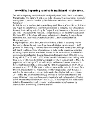 We will be importing handmade traditional jewelry from...
We will be importing handmade traditional jewelry from India s local stores to the
United States. This paper will talk about India s Risk and Analysis, like its geography,
demography, economic situation, political situation, social and cultural situations.
Geography:
India is located in southern Asia next to Bangladesh, Bhutan, China, Burma, Pakistan,
and Nepal. Its climate varies from tropical monsoon to temperate plus upland plains
in south, flat to rolling plain along the Ganges. It also has deserts in the western area
and some Himalayas in the Northern. Though India does not have the winter season
like in the U.S., it does have widespread and destructive flooding disasters due to
monsoonal rain. It also has severe thunderstorms ... Show more content on
Helpwriting.net ...
Comparing to the United Sates, the education level of India is extremely low but
has improved over the past years. Even though India is a growing country, its 67
years of life expectancy is relatively small due to high infant mortality rate and high
risk health conditions. Some of the diseases in India can be categorized under the
following criteria: food or waterborne disease, vector borne disease, water contact
disease, and animal contact disease. In addition, India consists of 2,085,000 people
living with HIV/AIDS and 135,500 people have died due to the virus, ranking India
third in the world. Also due to the widespread poverty in India, around 43.5% of the
population under the age of 5 are underweight and is ranked second in the world.
Economic Situation: India is considered the 120th freest economy in 2014 with an
economic score of 55.7. The score is reflected on areas like trade freedom and fiscal
freedom. India is below the regional and world average scores. Even though it is
noted as the most un free economy, India received the highest index scores in the
2014 Index. The government is strongly involved in state owned enterprises and
waste full subsidy programs that result in chronically high budget deficits. Foreign
direct investment restrictions were lifted in 2012 in many sectors such as retail and
aviation. However the overall regulatory environment remains burdened by
administrative bureaucracy. Non tariff barriers
 