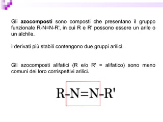 Gli azocomposti sono composti che presentano il gruppo
funzionale R-N=N-R', in cui R e R' possono essere un arile o
un alchile.
I derivati più stabili contengono due gruppi arilici.
Gli azocomposti alifatici (R e/o R' = alifatico) sono meno
comuni dei loro corrispettivi arilici.
 
