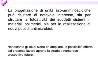  La progettazione di unità azo-amminoacidiche
può risultare di notevole interesse, sia per
sfruttare la fotoattività dei suddetti sistemi in
materiali polimerici, sia per la realizzazione di
nuovi peptidi antimicrobici.
Nonostante gli studi siano da ampliare, le possibilità offerte
dal presente lavoro aprono la strada a numerose
prospettive future.
 