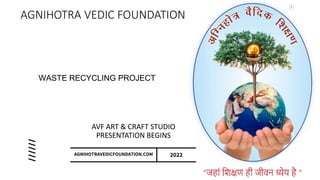 AGNIHOTRA VEDIC FOUNDATION
AVF ART & CRAFT STUDIO
PRESENTATION BEGINS
AGNIHOTRAVEDICFOUNDATION.COM 2022
WASTE RECYCLING PROJECT
 