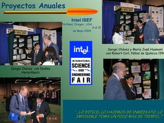 Sergei Chavez  con Dudley Herschbach Nóbel de Química 1986  Sergei Chávez y María José Huamaní con Robert Curl, Nóbel de Química  1996 Intel ISEF Pórtland, Oregon , USA  9 al 15 de Mayo 2004        “ ... LO DIFICIL LO HACEMOS DE INMEDIATO, LO IMPOSIBLE TOMA UN POCO MAS DE TIEMPO ... ” Proyectos Anuales 
