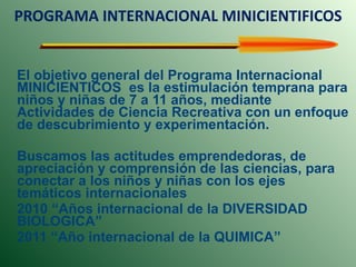 PROGRAMA INTERNACIONAL MINICIENTIFICOS El objetivo general del Programa Internacional MINICIENTICOS  es la estimulación temprana para niños y niñas de 7 a 11 años, mediante Actividades de Ciencia Recreativa con un enfoque de descubrimiento y experimentación.  Buscamos las actitudes emprendedoras, de apreciación y comprensión de las ciencias, para conectar a los niños y niñas con los ejes temáticos internacionales  2010 “Años internacional de la DIVERSIDAD BIOLOGICA”  2011 “Año internacional de la QUIMICA”  