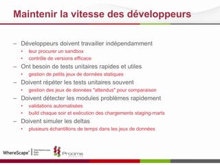 Maintenir la vitesse des développeurs
– Développeurs doivent travailler indépendamment
• leur procurer un sandbox
• contrôle de versions efficace
– Ont besoin de tests unitaires rapides et utiles
• gestion de petits jeux de données statiques
– Doivent répéter les tests unitaires souvent
• gestion des jeux de données "attendus" pour comparaison
– Doivent détecter les modules problèmes rapidement
• validations automatisées
• build chaque soir et exécution des chargements staging-marts
– Doivent simuler les deltas
• plusieurs échantillons de temps dans les jeux de données
 
