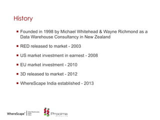 History
 Founded in 1998 by Michael Whitehead & Wayne Richmond as a
Data Warehouse Consultancy in New Zealand
 RED released to market - 2003
 US market investment in earnest - 2008
 EU market investment - 2010
 3D released to market - 2012
 WhereScape India established - 2013
 