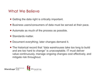 What We Believe
 Getting the data right is critically important.
 Business users/consumers of data must be served at their pace.
 Automate as much of the process as possible.
 Standards matter.
 Document everything; later changes demand it.
 The historical record that “data warehouses take too long to build
and are too hard to change” is unacceptable. IT must deliver
value continuously, manage ongoing changes cost effectively, and
mitigate risk throughout.
 