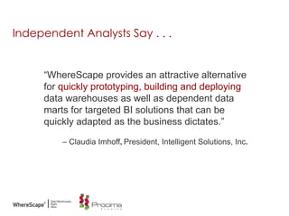 Independent Analysts Say . . .
“WhereScape provides an attractive alternative
for quickly prototyping, building and deploying
data warehouses as well as dependent data
marts for targeted BI solutions that can be
quickly adapted as the business dictates.”
– Claudia Imhoff, President, Intelligent Solutions, Inc.
 