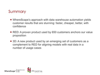 Summary
 WhereScape‟s approach with data warehouse automation yields
customer results that are stunning: faster, cheaper, better, with
confidence
 RED: A proven product used by 650 customers anchors our value
proposition
 3D: A new product used by an emerging set of customers as a
complement to RED for aligning models with real data in a
number of usage cases
 