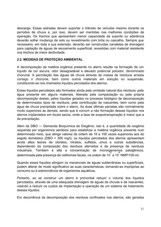 descarga. Essas estradas devem suportar o trânsito de veículos mesmo durante os
períodos de chuva e, por isso, devem ser mantidas nas melhores condições de
operação. Os trechos que apresentam menor capacidade de suporte ou aderência
deverão sofrer mudança de solo ou revestimento com brita ou cascalho. Sempre que
necessário, em toda a sua extensão, deverão ser construídas canaletas de drenagem
para captação de águas de escoamento superficial, revestidas com material resistente
nos trechos de maior declividade.

2.2. MEDIDAS DE PROTEÇÃO AMBIENTAL

A decomposição da matéria orgânica presente no aterro resulta na formação de um
líquido de cor escura, odor desagradável e elevado potencial poluidor, denominado
chorume. A percolação das águas de chuva através da massa de resíduos arrasta
consigo o chorume, bem como outros materiais em solução ou suspensão,
constituindo-se nos chamados líquidos percolados dos aterros.

Esses líquidos percolados são formados ainda pela umidade natural dos resíduos; pela
água presente em alguns materiais, liberada pela compactação ou pela própria
decomposição destes; pelos líquidos gerados no processo biológico de decomposição
de determinados tipos de resíduos; pela contribuição de nascentes, bem como pela
água de chuva precipitada sobre o aterro. As duas últimas parcelas são normalmente
muito superiores às demais, sendo que é comum a não formação desses líquidos nos
aterros implantados em locais secos, onde a taxa de evapotranspiração é maior que a
de precipitação.

Além da DBO — Demanda Bioquímica de Oxigênio, isto é, a quantidade de oxigênio
requerida por organismos aeróbios para estabilizar a matéria orgânica presente num
determinado meio, que atinge valores da ordem de 10 a 100 vezes superiores aos do
esgoto doméstico (DBO = 300 mg/l), os líquidos percolados dos aterros apresentam
ainda altos teores de cloretos, nitratos, sulfatos, zinco e outras substâncias,
dependendo da composição dos resíduos aterrados e da presença de resíduos
industriais. Também é alta a concentração de microrganismos patogênicos,
                                                              6    8
determinada pela presença de coliformes fecais, na ordem de 10 a 10 NMP/100 ml.

Quando esses líquidos atingem os mananciais de águas subterrâneas ou superficiais,
podem alterar de modo significativo as suas características, tornando-as impróprias ao
consumo ou à sobrevivência de organismos aquáticos.

Portanto, ao se construir um aterro é primordial reduzir o volume dos líquidos
percolados, através de uma adequada drenagem de águas de chuvas e de nascentes,
visando a reduzir os custos de implantação e operação de um sistema de tratamento
desses líquidos.

Em decorrência da decomposição dos resíduos confinados nos aterros, são gerados


                                                                                   11
 