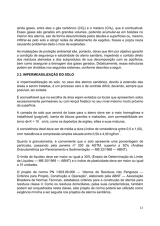 ainda gases, entre eles o gás carbônico (CO2) e o metano (CH4 ), que é combustível.
Esses gases são gerados em grandes volumes, podendo acumular-se em bolsões no
interior dos aterros, sair de forma descontrolada pelos taludes e superfícies ou, mesmo,
infiltrar-se pelo solo e atingir redes de afastamento de esgotos, fossas e poços rasos
causando problemas dado o risco de explosões.

As instalações de proteção ambiental são, portanto, obras que têm por objetivo garantir
a condição de segurança e salubridade do aterro sanitário, impedindo o contato direto
dos resíduos aterrados e dos subprodutos de sua decomposição com os aqüíferos,
bem como assegurar a drenagem dos gases gerados. Didaticamente, essas estruturas
podem ser divididas nos seguintes sistemas, conforme descritos a seguir.

2.3. IMPERMEABILIZAÇÃO DO SOLO

A impermeabilização do solo, no caso dos aterros sanitários, devido à extensão das
áreas a serem tratadas, é um processo caro e de controle difícil, devendo, sempre que
possível, ser evitada.

É aconselhável que na escolha da área sejam evitados os locais que apresentem solos
excessivamente permeáveis ou com lençol freático no seu nível máximo muito próximo
da superfície.

A camada de solo que servirá de base para o aterro deve ser a mais homogênea e
trabalhável (possível), isenta de blocos grandes e matacões, com permeabilidade em
               -7
torno de K = 10 cm/s, como os depósitos de argilas, siltes e suas misturas.

A consistência ideal deve ser de média a dura (índice de consistência entre 0,5 e 1,00),
                                                                       2
com resistência à compressão simples situada entre 0,50 e 4,00 kgf/cm .

Quanto à granulometria, é conveniente que o solo apresente uma porcentagem de
partículas, passando pela peneira nº 200 da ASTM, superior a 30% (Análise
Granulométrica por Peneiramento e Sedimentação — MB 32/1968 — ABNT).

O limite de liquidez deve ser maior ou igual a 30% (Ensaio de Determinação do Limite
de Liquidez — MB 30/1969 — ABNT) e o índice de plasticidade deve ser maior ou igual
a 15 unidades.

O projeto de norma PN 1:603.06.006 — “Aterros de Resíduos não Perigosos —
Critérios para Projeto, Construção e Operação”, elaborado pela ABNT — Associação
Brasileira de Normas Técnicas, estabelece critérios para a construção de aterros para
resíduos classe II. Como os resíduos domiciliares, pelas suas características, também
podem ser enquadrados nesta classe, este projeto de norma poderá ser utilizado como
exigência mínima a ser seguida nos projetos de aterros sanitários.



                                                                                     12
 